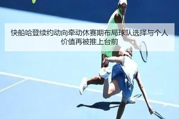 快船哈登续约动向牵动休赛期布局球队选择与个人价值再被推上台前